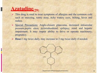 Azatadine(29)
 This drug is used to treat symptoms of allergies and the common cold
such as sneezing, runny nose, itchy watery eyes, itching, hives and
rashes.
 Special Precautions: Angle-closure glaucoma, increased intraocular
pressure,peptic ulcer, pyloroduodenal, epilepsy; renal and hepatic
impairment. It may impair ability to drive or operate machinery;
pregnancy.
 Dose:1 mg twice daily, may increase to 2 mg twice daily if needed.
55
Department of PharmaceuticalChemistry
 