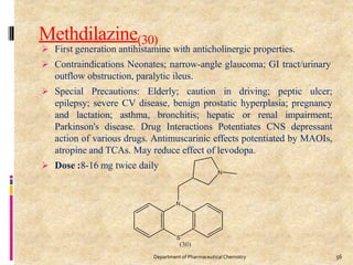 Methdilazine(30)
 First generation antihistamine with anticholinergic properties.
 Contraindications Neonates; narrow-angle glaucoma; GI tract/urinary
outflow obstruction, paralytic ileus.
 Special Precautions: Elderly; caution in driving; peptic ulcer;
epilepsy; severe CV disease, benign prostatic hyperplasia; pregnancy
and lactation; asthma, bronchitis; hepatic or renal impairment;
Parkinson's disease. Drug Interactions Potentiates CNS depressant
action of various drugs. Antimuscarinic effects potentiated by MAOIs,
atropine and TCAs. May reduce effect of levodopa.
 Dose :8-16 mg twice daily
56
Department of PharmaceuticalChemistry
 