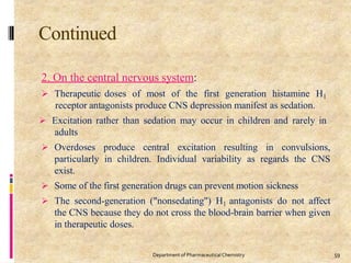 Continued
59
Department of PharmaceuticalChemistry
2. On the central nervous system:
 Therapeutic doses of most of the first generation histamine H1
receptor antagonists produce CNS depression manifest as sedation.
 Excitation rather than sedation may occur in children and rarely in
adults
 Overdoses produce central excitation resulting in convulsions,
particularly in children. Individual variability as regards the CNS
exist.
 Some of the first generation drugs can prevent motion sickness
 The second-generation ("nonsedating") H1 antagonists do not affect
the CNS because they do not cross the blood-brain barrier when given
in therapeutic doses.
 
