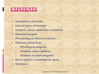 CONTENTS
6
Department of PharmaceuticalChemistry
 Introduction to histamine
 General history of histamine
 Synthesis, release, metabolism of histamine
 Histamine receptors
 Pharmacological effects of histamine
 Histamine related drugs
1. Physiological antagonist
2. Histamine release inhibitors
3. Histamine receptors antagonist
 Recent advance in antihistaminic agents.
 References
 