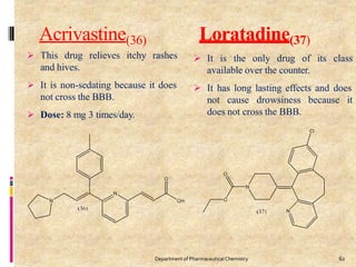 Acrivastine(36) Loratadine(37)
 This drug relieves itchy rashes
and hives.
 It is non-sedating because it does
not cross the BBB.
 Dose: 8 mg 3 times/day.
 It is the only drug of its class
available over the counter.
 It has long lasting effects and does
not cause drowsiness because it
does not cross the BBB.
62
Department of PharmaceuticalChemistry
 