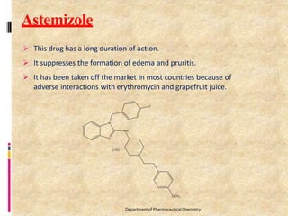 Astemizole
 This drug has a long duration of action.
 It suppresses the formation of edema and pruritis.
 It has been taken off the market in most countries because of
adverse interactions with erythromycin and grapefruit juice.
Department of PharmaceuticalChemistry
 