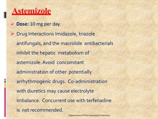 Astemizole
Department of PharmaceuticalChemistry
 Dose: 10 mg per day.
 Drug Interactions Imidazole, triazole
antifungals, and the macrolide antibacterials
inhibit the hepatic metabolism of
astemizole.Avoid concomitant
administration of other potentially
arrhythmogenic drugs. Co-administration
with diuretics may cause electrolyte
imbalance. Concurrent use with terfenadine
is not recommended.
 