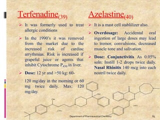 Terfenadine(39)
to treat
 It was formerly used
allergic conditions
 In the 1990’s it was removed
from the
increased
market
risk
due to the
of cardiac
arrythmias. Risk is increased if
grapeful juice or agents that
inhibit Cytochrome P450 in liver.
 Dose: 12 yr and >50 kg: 60-
120 mg/day in the morning or 60
mg twice daily. Max: 120
mg/day.
Azelastine(40)
 It is a mast cell stablilizer also.
 Overdosage: Accidental oral
ingestion of large doses may lead
to tremor, convulsions, decreased
muscle tone and salivation.
 Dose: Conjunctivitis As 0.05%
soln: Instill 1-2 drops twice daily.
Nasal Rhinitis 140 mcg into each
nostril twice daily.
65
Department of PharmaceuticalChemistry
 