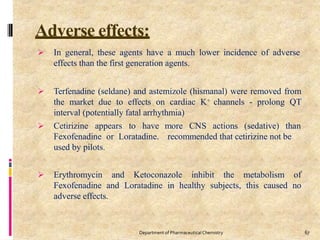 Adverse effects:
67
Department of PharmaceuticalChemistry
 In general, these agents have a much lower incidence of adverse
effects than the first generation agents.
 Terfenadine (seldane) and astemizole (hismanal) were removed from
the market due to effects on cardiac K+ channels - prolong QT
interval (potentially fatal arrhythmia)
more CNS actions (sedative) than
recommended that cetirizine not be
 Cetirizine appears to have
Fexofenadine or Loratadine.
used by pilots.
 Erythromycin and Ketoconazole inhibit the metabolism of
Fexofenadine and Loratadine in healthy subjects, this caused no
adverse effects.
 