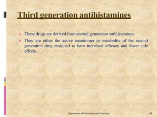 Third generation antihistamines
68
Department of PharmaceuticalChemistry
 These drugs are derived from second generation antihistamines.
 They are either the active enantiomer or metabolite of the second
generation drug designed to have increased efficacy and fewer side
effects.
 