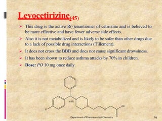 Levocetirizine(45)
 This drug is the active R(-)enantiomer of cetirizine and is believed to
be more effective and have fewer adverse side effects.
 Also it is not metabolized and is likely to be safer than other drugs due
to a lack of possible drug interactions (Tillement).
 It does not cross the BBB and does not cause significant drowsiness.
 It has been shown to reduce asthma attacks by 70% in children.
 Dose: PO 10 mg once daily.
69
Department of PharmaceuticalChemistry
 