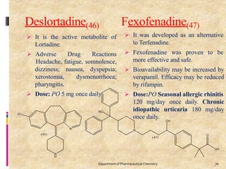 Deslortadine(46)
 It is the active metabolite of
Lortadine.
 Adverse Drug Reactions
Headache, fatigue, somnolence,
nausea, dyspepsia;
dysmenorrhoea;
dizziness;
xerostomia,
pharyngitis.
 Dose: PO 5 mg once daily
Fexofenadine(47)
 It was developed as an alternative
to Terfenadine.
 Fexofenadine was proven to be
more effective and safe.
 Bioavailability may be increased by
verapamil. Efficacy may be reduced
by rifampin.
 Dose:PO Seasonal allergic rhinitis
120 mg/day once daily. Chronic
idiopathic urticaria 180 mg/day
once daily.
70
Department of PharmaceuticalChemistry
 