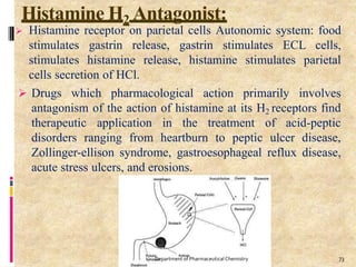 Histamine H2 Antagonist:
 Histamine receptor on parietal cells Autonomic system: food
stimulates gastrin release, gastrin stimulates ECL cells,
stimulates histamine release, histamine stimulates parietal
cells secretion of HCl.
 Drugs which pharmacological action primarily involves
antagonism of the action of histamine at its H2 receptors find
therapeutic application in the treatment of acid-peptic
disorders ranging from heartburn to peptic ulcer disease,
Zollinger-ellison syndrome, gastroesophageal reflux disease,
acute stress ulcers, and erosions.
73
Department of PharmaceuticalChemistry
 