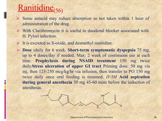 Ranitidine(56)
 Some antacid may reduce absorption so not taken within 1 hour of
administration of the drug.
 With Clarithromycin it is useful in duodenal blocker associated with
H. Pylori infection.
 It is excreted as S-oxide, and desmethyl ranitidine.
 Dose :daily for 6 week. Short-term symptomatic dyspepsia 75 mg,
up to 4 doses/day if needed. Max: 2 week of continuous use at each
time. Prophylaxis during NSAID treatment 150 mg twice
daily.Stress ulceration of upper GI tract Priming dose: 50 mg via
inj, then 125-250 mcg/kg/hr via infusion, then transfer to PO 150 mg
twice daily once oral feeding is resumed. IV/IM Acid aspiration
during general anesthecia 50 mg 45-60 mins before the induction of
anesthesia.
81
Department of PharmaceuticalChemistry
 