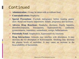 Continued
82
Department of PharmaceuticalChemistry
 Administration : It may be taken with or without food.
 Contraindications: Porphyria.
 Special Precautions :Exclude malignancy before treating gastric
ulcer. Renal and hepatic impairment. Infants, pregnancy and lactation.
 Adverse Drug Reactions: Headache, dizziness. Rarely hepatitis,
thrombocytopaenia, leucopaenia, hypersensitivity, confusion,
gynaecomastia, impotence, somnolence, vertigo, hallucinations.
 Potentially Fatal: Anaphylaxis, hypersensitivity reactions.
 Drug Interactions: Antacids may interfere with absorption. It may
decrease the GI absorption of Ketoconazole. Smoking may decrease
the plasma levels of ranitidine. It may cause an increase in the
bioavailability of furosemide.
 
