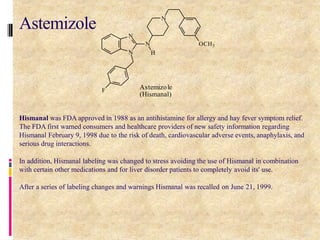 Hismanal was FDA approved in 1988 as an antihistamine for allergy and hay fever symptom relief.
The FDA first warned consumers and healthcare providers of new safety information regarding
Hismanal February 9, 1998 due to the risk of death, cardiovascular adverse events, anaphylaxis, and
serious drug interactions.
In addition, Hismanal labeling was changed to stress avoiding the use of Hismanal in combination
with certain other medications and for liver disorder patients to completely avoid its' use.
After a series of labeling changes and warnings Hismanal was recalled on June 21, 1999.
N
N
N
N
OCH3
H
F Astemizole
(Hismanal)
90
Astemizole
 