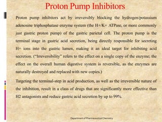 Proton Pump Inhibitors
96
Department of PharmaceuticalChemistry
 Proton pump inhibitors act by irreversibly blocking the hydrogen/potassium
adenosine triphosphatase enzyme system (the H+/K+ ATPase, or more commonly
just gastric proton pump) of the gastric parietal cell. The proton pump is the
terminal stage in gastric acid secretion, being directly responsible for secreting
H+ ions into the gastric lumen, making it an ideal target for inhibiting acid
secretion. (“Irreversibility” refers to the effect on a single copy of the enzyme; the
effect on the overall human digestive system is reversible, as the enzymes are
naturally destroyed and replaced with new copies.)
 Targeting the terminal-step in acid production, as well as the irreversible nature of
the inhibition, result in a class of drugs that are significantly more effective than
H2 antagonists and reduce gastric acid secretion by up to 99%.
 