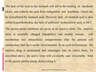  The lack of the acid in the stomach will aid in the healing of duodenal
ulcers, and reduces the pain from indigestion and heartburn, which can
be exacerbated by stomach acid. However, lack of stomach acid is also
called hypochlorhydria, the lack of sufficient hydrochloric acid, or HCl.
 The proton pump inhibitors are given in an inactive form. The inactive
form is neutrally charged (lipophilic) and readily crosses cell
membranes into intracellular compartments (like the parietal cell
canaliculus) that have acidic environments. In an acid environment, the
inactive drug is protonated and rearranges into its active form. As
described above, the active form will covalently and irreversibly bind
to the gastric proton pump, deactivating it.
97
Department of PharmaceuticalChemistry
 