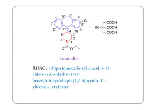 Loratadine
IUPAC 1 Pi idi b li id 4 (8IUPAC: 1-Piperidinecarboxylic acid, 4-(8-
chloro-5,6-dihydro-11H-
b [5 6] l h t [1 2 b] idi 11benzo[5,6]cyclohepta[1,2-b]pyridin-11-
ylidene)-, etyl ester
 
