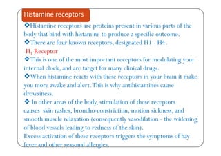 Hi t i t t i t i i t f th
Histamine receptors
Histamine receptors are proteins present in various parts of the
body that bind with histamine to produce a specific outcome.
There are four known receptors designated H1 H4There are four known receptors, designated H1 - H4.
H1 Receptor
This is one of the most important receptors for modulating yourThis is one of the most important receptors for modulating your
internal clock, and are target for many clinical drugs.
When histamine reacts with these receptors in your brain it makeWhen histamine reacts with these receptors in your brain it make
you more awake and alert.This is why antihistamines cause
drowsiness.
 In other areas of the body, stimulation of these receptors
causes skin rashes, broncho-constriction, motion sickness, and, , ,
smooth muscle relaxation (consequently vasodilation - the widening
of blood vessels leading to redness of the skin).g
Excess activation of these receptors triggers the symptoms of hay
fever and other seasonal allergies.
 