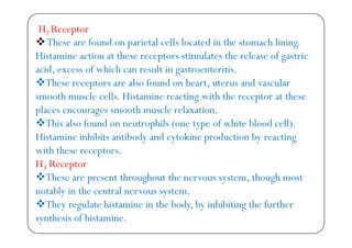 H2 Receptor
Th f d i l ll l d i h h li iThese are found on parietal cells located in the stomach lining.
Histamine action at these receptors stimulates the release of gastric
id f hi h lt i t t itiacid, excess of which can result in gastroenteritis.
These receptors are also found on heart, uterus and vascular
smooth muscle cells Histamine reacting with the receptor at thesesmooth muscle cells. Histamine reacting with the receptor at these
places encourages smooth muscle relaxation.
This also found on neutrophils (one type of white blood cell)This also found on neutrophils (one type of white blood cell).
Histamine inhibits antibody and cytokine production by reacting
with these receptorswith these receptors.
H3 Receptor
These are present throughout the nervous system, though mostThese are present throughout the nervous system, though most
notably in the central nervous system.
They regulate histamine in the body, by inhibiting the furthery g y, y g
synthesis of histamine.
 