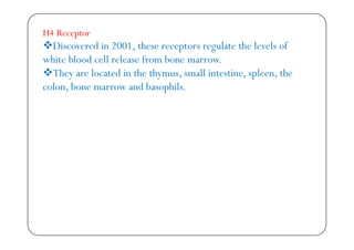 H4 Receptor
Discovered in 2001, these receptors regulate the levels of
white blood cell release from bone marrow.
They are located in the thymus, small intestine, spleen, the
colon, bone marrow and basophils.
 