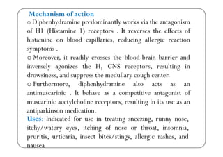 o Diphenhydramine predominantly works via the antagonism
Mechanism of action
p y p y g
of H1 (Histamine 1) receptors . It reverses the effects of
histamine on blood capillaries, reducing allergic reactionp , g g
symptoms .
o Moreover, it readily crosses the blood-brain barrier and, y
inversely agonizes the H1 CNS receptors, resulting in
drowsiness, and suppress the medullary cough center.pp y g
o Furthermore, diphenhydramine also acts as an
antimuscarinic . It behave as a competitive antagonist ofp g
muscarinic acetylcholine receptors, resulting in its use as an
antiparkinson medication.
Uses: Indicated for use in treating sneezing, runny nose,
itchy/watery eyes, itching of nose or throat, insomnia,
p
pruritis, urticaria, insect bites/stings, allergic rashes, and
nausea
 