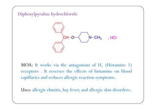 Diphenylpyraline hydrochloride
MOA: It works via the antagonism of H1 (Histamine 1)g 1 ( )
receptors . It reverses the effects of histamine on blood
capillaries and reduces allergic reaction symptoms.p g y p
Uses: allergic rhinitis, hay fever, and allergic skin disorders.g y g
 