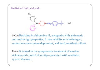 Buclizine Hydrochloride
MOA B li i i hi t i H t i t ith ti tiMOA: Buclizine is a histamine H1 antagonist with antiemetic
and antivertigo properties. It also exhibits anticholinergic,
t l t d t d l l th ti ff tcentral nervous system depressant, and local anesthetic effects.
U It i d i th t ti t t t f tiUses: It is used in the symptomatic treatment of motion
sickness and control of vertigo associated with vestibular
s stem diseasessystem diseases.
 