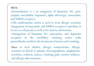 MOA:
h f h 1oPromethazine is a an antagonist of histamine H1, post-
synaptic mesolimbic dopamine, alpha adrenergic, muscarinic,
d NMDAand NMDA receptors.
oThe antihistamine action is used to treat allergic reactions.
A f d NMDA bAntagonism of muscarinic and NMDA receptors contribute to
its use as a sleep aid, as well as for anxiety and tension.
A f h H1 d doAntagonism of histamine H1, muscarinic, and dopamine
receptors in the medullary vomiting center make
h i f l i h f d i ipromethazine useful in the treatment of nausea and vomiting.
Uses: to treat rhinitis, allergic conjunctivitis, allergic: , g j , g
reactions to blood or plasma, dermographism, anaphylactic
reactions, sedation, nausea, vomiting, pain, motion sickness,, , , g, p , ,
and allergic skin reactions.
 