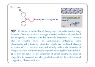Cl
Cetirizine
Cl
CH N N CH2 CH2 O CH2COOH
MOA: Cetirizine, a metabolite of hydroxyzine, is an antihistamine drug.
I ff h d h h l h b f h lIts main effects are achieved through selective inhibition of peripheral
H1 receptors. It compete with histamine for histamine H1- receptor
sites on effector cells The antihistamines antagonize thosesites on effector cells. The antihistamines antagonize those
pharmacological effects of histamine which are mediated through
activation of H1- receptor sites and thereby reduce the intensity ofp y y
allergic reactions and tissue injury response involving histamine release.
Uses: For the relief of the symptoms of upper respiratory mucosal
i i i l d ll i hi i i d f h li f f lcongestion in perennial and allergic rhinitis, and for the relief of nasal
congestion, Chronic urticaria.
 