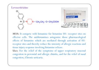 Cl
Levocetirizine
Cl
C N N CH2 CH2 O CH2COOHH
MOA: It compete with histamine for histamine H1- receptor sites onp p
effector cells. The antihistamines antagonize those pharmacological
effects of histamine which are mediated through activation of H1-
d h b d h f ll dreceptor sites and thereby reduce the intensity of allergic reactions and
tissue injury response involving histamine release.
Uses: For the relief of the symptoms of upper respiratory mucosalUses: For the relief of the symptoms of upper respiratory mucosal
congestion in perennial and allergic rhinitis, and for the relief of nasal
congestion, Chronic urticaria.g
 