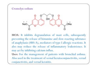 Cromolyn sodium
O h b d l f ll b lMOA: It inhibits degranulation of mast cells, subsequently
preventing the release of histamine and slow-reacting substance
f h l S S A d f llof anaphylaxis (SRS-A), mediators of type I allergic reactions. It
also may reduce the release of inflammatory leukotrienes. It
b h b l flmay act by inhibiting calcium influx.
Uses: For the management of patients with bronchial asthma.
Al d h f l k lAlso used in the treatment of vernal keratoconjunctivitis, vernal
conjunctivitis, and vernal keratitis.
 