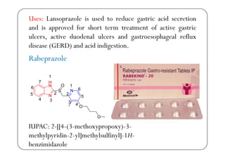 Uses: Lansoprazole is used to reduce gastric acid secretion
d d f h fand is approved for short term treatment of active gastric
ulcers, active duodenal ulcers and gastroesophageal reflux
d (GERD) d d ddisease (GERD) and acid indigestion.
Rabeprazolep
IUPAC: 2-[[4-(3-methoxypropoxy)-3-
h l idi 2 l] h l lfi l] 1Hmethylpyridin-2-yl]methylsulfinyl]-1H-
benzimidazole
 