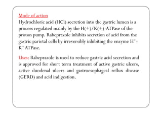 Mode of action
Hydrochloric acid (HCl) secretion into the gastric lumen is a
process regulated mainly by the H(+)/K(+)-ATPase of thep g y y
proton pump. Rabeprazole inhibits secretion of acid from the
gastric parietal cells by irreversibly inhibiting the enzyme H+-
U R b l i d t d t i id ti d
g p y y g y
K+ ATPase.
Uses: Rabeprazole is used to reduce gastric acid secretion and
is approved for short term treatment of active gastric ulcers,
ti d d l l d t h l fl diactive duodenal ulcers and gastroesophageal reflux disease
(GERD) and acid indigestion.
 