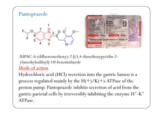 Pantoprazole
F OO O O
H
N
1
7
S
F
F OO O ON
N
N
2
34
5
6
N3
IUPAC: 6-(difluoromethoxy)-2-[(3 4-dimethoxypyridin-2-
Mode of action
IUPAC: 6 (difluoromethoxy) 2 [(3,4 dimethoxypyridin 2
yl)methylsulfinyl]-1H-benzimidazole
Hydrochloric acid (HCl) secretion into the gastric lumen is a
process regulated mainly by the H(+)/K(+)-ATPase of thep g y y
proton pump. Pantoprazole inhibits secretion of acid from the
gastric parietal cells by irreversibly inhibiting the enzyme H+-K+g p y y g y
ATPase.
 