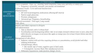 ANTIHISTAMINES
ASSESSMENT
AND
MONITORING
Assess symptoms - Type; e.g., sneezing, nasal congestion, runny nose and itchy or watery eyes
• Frequency; occasional, seasonal, year around, environmental
•Laboratory results - Liver and renal function tests
•Medical history
• QT interval prolongation; medications affecting QT interval
• Narrow-angle glaucoma
• Prostatic enlargement
• Advanced age, Pregnancy, breastfeeding
•Physical assessment - Vital signs, Lung sounds
•Side effects
CLIENT
EDUCATION
Identify and reduce exposure to allergens
Self-administration
• Take as directed; with or without food
• Fexofenadine oral disintegrating tablets: take on an empty stomach without water or juice; place the
tablet directly on tongue; avoid juices like apple or orange juice for at least 4 hours before and after
administration
Management of side effects
• Sedation: caution with activities requiring alertness or concentration; avoid alcohol and other
sedating medications
• Anticholinergic effects
• Dry mouth: sips of water, sugarless gum or hard candy
• Constipation: increase fluid, fiber and physical activity
• Orthostatic hypotension: make position changes slowly
 