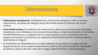 • Indicaciones terapéuticas: Antihistamínico. Reacciones alérgicas: rinitis, urticaria y
conjuntivitis, causadas por alergias leves; dermatitis atópica; antitusivo de acción
central.
• Contraindicaciones: No utilizarse en menores de 3 años y en pacientes que estén bajo
tratamiento con inhibidores de la monoaminooxidasa. La hipersensibilidad al clorhidrato
de Difenhidramina o a cualquiera de los componentes es una contraindicación. Se
sugiere precaución en pacientes con epilepsia, desórdenes severos cardiovasculares y
desórdenes en hígado.
• El clorhidrato de Difenhidramina no debe utilizarse en pacientes con glaucoma de
ángulo estrecho, úlcera péptica estenosante, obstrucción piloroduodenal, hipertrofia
prostática, obstrucción del cuello de la vejiga, hipertiroidismo y asma bronquial.
 