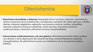 • Reacciones secundarias y adversas: Sequedad de las mucosas, sedación, somnolencia,
mareo, trastornos de la coordinación, constipación, aumento de reflujo gástrico, vómito,
diarrea, malestar epigástrico, agitación, nerviosismo, euforia, temblor, pesadillas,
urticaria, sudación excesiva, escalofríos, visión borrosa, reacciones adversas
cardiovasculares, retención y dificultad urinaria, fotosensibilidad.
• Interacciones medicamentosas y de otro género: Difenhidramina tiene efecto aditivo
con alcohol y otros depresores del sistema nervioso central (hipnóticos sedantes
tranquilizantes). No administrarse junto con inhibidores de la monoaminooxidasa
(IMAO).
 