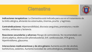 Indicaciones terapéuticas: La Clemastina está indicada para uso en el tratamiento de
la rinitis alérgica, aliviando los estornudos, rinorrea, prurito y lagrimeo.
Contraindicaciones: Hipersensibilidad, discrasia sanguínea, prematuros y recién
nacidos, embarazo y lactancia.
Reacciones secundarias y adversas: Riesgo de somnolencia. No recomendado con
úlcera péptica, obstrucción piloroduodenal, Enf. cardiovascular, HTA grave,
hipertiroidismo, glaucoma.
Interacciones medicamentosas y de otro género: Aumenta acción de: alcohol,
barbitúricos, sedantes. Aumenta toxicidad de: anticolinérgicos, antidepresivos.
 
