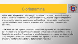 Indicaciones terapéuticas: rinitis alérgica estacional y perenne, conjuntivitis alérgica,
alergias cutáneas no complicadas, rinitis vasomotora, urticaria, angioedema (edema
angioneurótico), eccema alérgico, dermatitis atópica y de contacto, reacciones de
hipersensibilidad a medicamentos, reacciones anafilácticas conjuntamente con
epinefrina.
Contraindicaciones: hipersensibilidad conocida a cualquiera de los componentes de
este medicamento o a los antihistamínicos con estructuras químicas similares como la
Dexclorfeniramina, Bronfeniramina o la triprolidina durante un ataque asmático agudo,
porque espesan las secreciones bronquiales, y en aquellos que en las dos semanas
anteriores han tomado inhibidores de la monoaminooxidasa
 