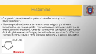 • Compuesto que actúa en el organismo como hormona y como
neurotransmisor .
• Tiene un papel fundamental en las reacciones alérgicas y el sistema
inmunitario, es decir, en aspectos relacionados con cuerpos extraños que se
introducen en el organismo. Otras de sus funciones son regular la producción
de ácido gástrico en el estómago y la motilidad en el intestino. En el Sistema
Nervioso Central, regula el ritmo biológico del sueño y el control del apetito.
 