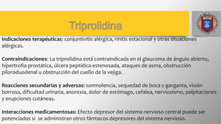 Indicaciones terapéuticas: conjuntivitis alérgica, rinitis estacional y otras situaciones
alérgicas.
Contraindicaciones: La triprolidina está contraindicada en el glaucoma de ángulo abierto,
hipertrofia prostática, úlcera peptídica estenosada, ataques de asma, obstrucción
píloroduodenal u obstrucción del cuello de la vejiga.
Reacciones secundarias y adversas: somnolencia, sequedad de boca y garganta, visión
borrosa, dificultad urinaria, anorexia, dolor de estómago, cefalea, nerviosismo, palpitaciones
y erupciones cutáneas.
Interacciones medicamentosas: Efecto depresor del sistema nervioso central puede ser
potenciados si se administran otros fármacos depresores del sistema nervioso.
 
