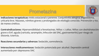 Indicaciones terapéuticas: rinitis estacional o perenne. Conjuntivitis alérgica, angioedema,
urticaria leve. Náuseas, vómitos graves y prolongados de etiología conocida. Prevención y tto.
de mareo cinético.
Contraindicaciones: Hipersensibilidad a fenotiazinas. Niños < 2 años. Niños con deshidratación
grave o Enf. aguda (varicela, sarampión, infección del SNC, gastroenteritis) por riesgo de
distonía. Ictericia.
Reacciones secundarias y adversas: Sedación, somnolencia.
Interacciones medicamentosas: Sedación potenciada por: alcohol. Depresión central
aumentada por: depresores SNC
 