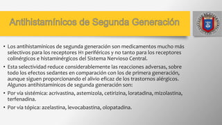 • Los antihistamínicos de segunda generación son medicamentos mucho más
selectivos para los receptores H1 periféricos y no tanto para los receptores
colinérgicos e histaminérgicos del Sistema Nervioso Central.
• Esta selectividad reduce considerablemente las reacciones adversas, sobre
todo los efectos sedantes en comparación con los de primera generación,
aunque siguen proporcionando el alivio eficaz de los trastornos alérgicos.
Algunos antihistamínicos de segunda generación son:
• Por vía sistémica: acrivastina, astemizola, cetirizina, loratadina, mizolastina,
terfenadina.
• Por vía tópica: azelastina, levocabastina, olopatadina.
 