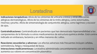 Indicaciones terapéuticas: Alivio de los síntomas de urticaria crónica y otras afecciones
alérgicas dermatológicas. Alivio de los síntomas de la rinitis alérgica, como estornudos,
rinorrea y prurito. Alivio de sintomatología de conjuntivitis alérgica, como lagrimeo y escozor
de ojos.
Contraindicaciones: Contraindicada en pacientes que han demostrado hipersensibilidad a los
componentes de la fórmula o a otros medicamentos de estructura química similar. Está contra-
indicado en embarazo, lactancia y en niños menores de 2 años.
Reacciones secundarias y adversas: Los efectos adversos más frecuentes incluyen cefalea,
somnolencia, fatiga y resequedad de boca.
Interacciones medicamentosas: Loratadina administrada concomitamente con eritromicina
aumenta sus valores en concentración plasmática
 