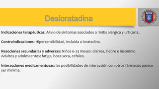 Indicaciones terapéuticas: Alivio de síntomas asociados a rinitis alérgica y urticaria..
Contraindicaciones: Hipersensibilidad, incluida a loratadina.
Reacciones secundarias y adversas: Niños 6-23 meses: diarrea, fiebre e insomnio.
Adultos y adolescentes: fatiga, boca seca, cefalea.
Interacciones medicamentosas: las posibilidades de interacción con otros fármacos parece
ser mínima.
 