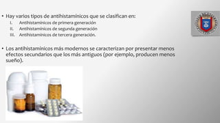 • Hay varios tipos de antihistamínicos que se clasifican en:
I. Antihistamínicos de primera generación
II. Antihistamínicos de segunda generación
III. Antihistamínicos de tercera generación.
• Los antihistamínicos más modernos se caracterizan por presentar menos
efectos secundarios que los más antiguos (por ejemplo, producen menos
sueño).
 