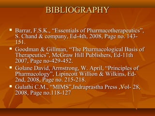 BIBLIOGRAPHY

   Barrar, F.S.K., “Essentials of Pharmacotherapeutics”,
    S. Chand & company, Ed-4th, 2008, Page no. 143-
    151.
   Goodman & Gillman, “The Pharmacological Basis of
    Therapeutics”, McGraw Hill Publishers, Ed-11th
    2007, Page no-429-452.
   Golane David, Armstrong, W. April, “Principles of
    Pharmacology”, Lipincott Willion & Wilkins, Ed-
    2nd, 2008, Page no. 215-218.
   Gulathi C.M., “MIMS”,Indraprastha Press ,Vol- 28,
    2008, Page no.118-127
 