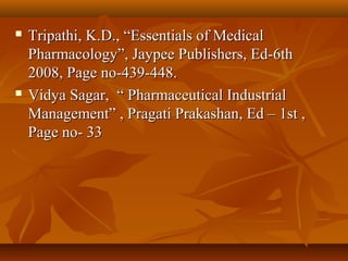    Tripathi, K.D., “Essentials of Medical
    Pharmacology”, Jaypee Publishers, Ed-6th
    2008, Page no-439-448.
   Vidya Sagar, “ Pharmaceutical Industrial
    Management” , Pragati Prakashan, Ed – 1st ,
    Page no- 33
 