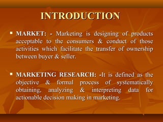 INTRODUCTION
   MARKET: - Marketing is designing of products
    acceptable to the consumers & conduct of those
    activities which facilitate the transfer of ownership
    between buyer & seller.

   MARKETING RESEARCH: -It is defined as the
    objective & formal process of systematically
    obtaining, analyzing & interpreting data for
    actionable decision making in marketing.
 