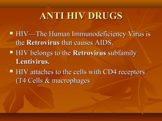 ANTI HIV DRUGS
   HIV—The Human Immunodeficiency Virus is
    the Retrovirus that causes AIDS.
   HIV belongs to the Retrovirus subfamily
    Lentivirus.
   HIV attaches to the cells with CD4 receptors
    (T4 Cells & macrophages
 