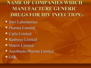 NAME OF COMPANIES WHICH
  MANUFACTURE GENERIC
 DRUGS FOR HIV INFECTION:-
   Barr Laboratories
   Pharma Limited
   Cipla Limited
   Ranbaxy Limited
   Matrix Limited
   Aurobindo Pharma Limited
   GSK
 