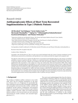 Hindawi Publishing Corporation
Evidence-Based Complementary and Alternative Medicine
Volume 2013, Article ID 851267, 11 pages
http://dx.doi.org/10.1155/2013/851267

Research Article
Antihyperglycemic Effects of Short Term Resveratrol
Supplementation in Type 2 Diabetic Patients
Ali Movahed,1 Iraj Nabipour,1 Xavier Lieben Louis,2,3,4
Sijo Joseph Thandapilly,2,3,4 Liping Yu,2,3 Mohammadreza Kalantarhormozi,1
Seyed Javad Rekabpour,1 and Thomas Netticadan2,3,4
1

Department of Endocrine and Metabolic Diseases, The Persian Gulf Tropical Medicine Research Center, Bushehr,
University of Medical Sciences, Bushehr 7514763448, Iran
2
Heart Failure Research Laboratory, Canadian Centre for Agri-Food Research in Health and Medicine,
St. Boniface Research Centre, Winnipeg, MB, Canada R2H 2A6
3
Agriculture and Agri-Food Canada, Winnipeg, MB, Canada R3T 2M9
4
Department of Physiology, University of Manitoba, Winnipeg, MB, Canada R3E 0J9
Correspondence should be addressed to Ali Movahed; amirali 1957@yahoo.com and Thomas Netticadan; tnetticadan@sbrc.ca
Received 13 June 2013; Accepted 25 July 2013
Academic Editor: MinKyun Na
Copyright © 2013 Ali Movahed et al. This is an open access article distributed under the Creative Commons Attribution License,
which permits unrestricted use, distribution, and reproduction in any medium, provided the original work is properly cited.
The objective of this study was to examine the effectiveness of resveratrol in lowering blood glucose in the presence of standard
antidiabetic treatment in patients with type 2 diabetes, in a randomized placebo-controlled double-blinded parallel clinical trial.
A total of 66 subjects with type 2 diabetes were enrolled in this study and randomly assigned to intervention group which was
supplemented with resveratrol at a dose 1 g/day for 45 days and control group which received placebo tablets. Body weight,
blood pressure, fasting blood glucose, haemoglobin A1c, insulin, homeostatic assessments for insulin resistance, triglycerides, total
cholesterol, low density lipoprotein, high density lipoprotein, and markers of liver and kidney damage were measured at baseline
and after 45 days of resveratrol or placebo supplementation. Resveratrol treatment significantly decreased systolic blood pressure,
fasting blood glucose, haemoglobin A1c, insulin, and insulin resistance, while HDL was significantly increased, when compared
to their baseline levels. On the other hand, the placebo group had slightly increased fasting glucose and LDL when compared to
their baseline levels. Liver and kidney function markers were unchanged in the intervention group. Overall, this study showed that
resveratrol supplementation exerted strong antidiabetic effects in patients with type 2 diabetes.

1. Background
The incidence of diabetes mellitus continues to rise worldwide, and it has far reaching consequences to the quality of human life [1, 2]. Progression of uncontrolled diabetes culminates in microvascular (retinopathy, nephropathy,
and neuropathy) and macrovascular (cardiac, cerebral, and
peripheral vascular disease) complications and premature
death [3, 4]. Among the two forms of diabetes, type 2 diabetes
mellitus (T2DM) (formerly called non-insulin-dependent
diabetes mellitus) is the most prevalent one and is primarily
characterized by insulin resistance and associated hyperglycemia [5–7].

The most recent epidemiological data from the International Diabetes Federation (IDF) has revealed that diabetes
currently affects around 371 million people globally and 4.8
million die every year [8]. Moreover, it has been proposed that
developing countries will contribute to the majority (77.6%)
of the diabetic patients globally, by the year 2030 [9, 10].
Among these countries, Islamic Republic of Iran is one of
the countries having the highest prevalence of T2DM [11, 12].
These alarming epidemiological figures demonstrate the need
of alternative therapeutic strategies, dietary interventions,
and life style modifications, in addition to the existing
pharmacological agents to prevent/manage T2DM in these
high risk populations.

4

 